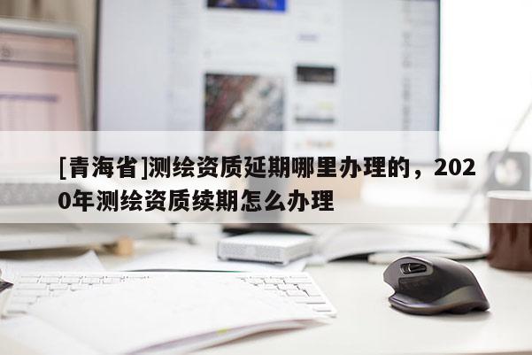 [青海省]测绘资质延期哪里办理的，2020年测绘资质续期怎么办理