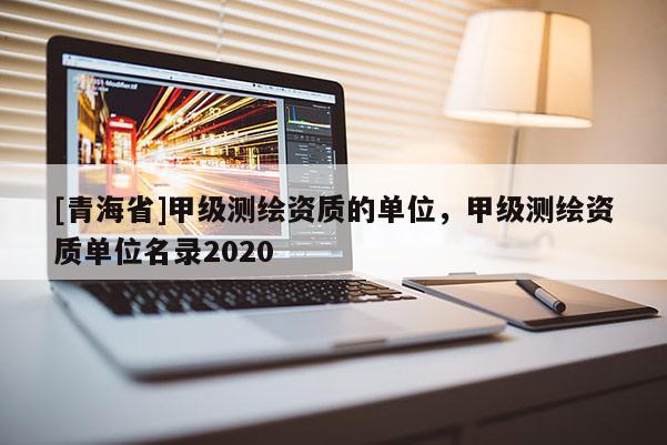 [青海省]甲级测绘资质的单位，甲级测绘资质单位名录2020