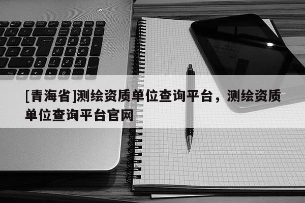 [青海省]测绘资质单位查询平台，测绘资质单位查询平台官网