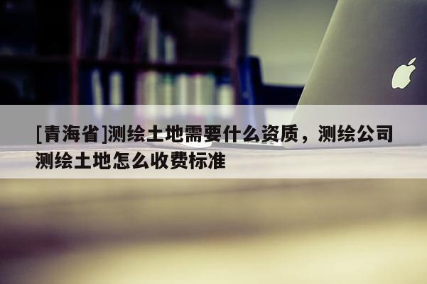 [青海省]测绘土地需要什么资质，测绘公司测绘土地怎么收费标准