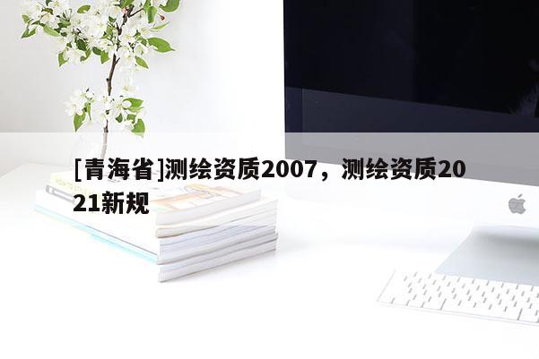 [青海省]测绘资质2007，测绘资质2021新规