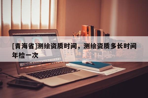 [青海省]测绘资质时间，测绘资质多长时间年检一次