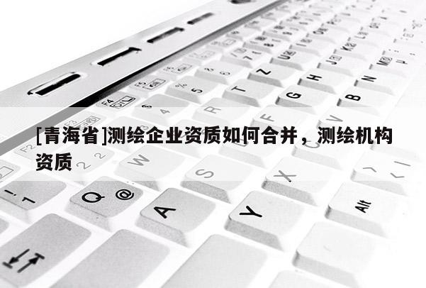 [青海省]测绘企业资质如何合并，测绘机构资质