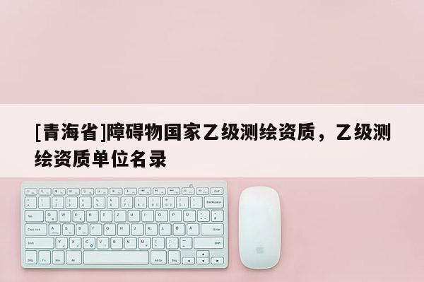 [青海省]障碍物国家乙级测绘资质，乙级测绘资质单位名录