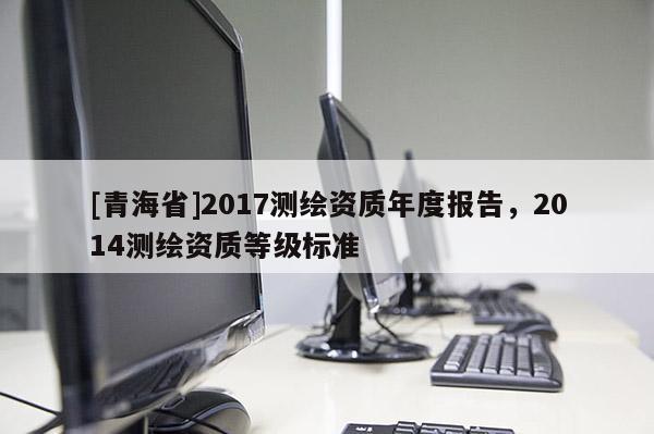 [青海省]2017测绘资质年度报告，2014测绘资质等级标准