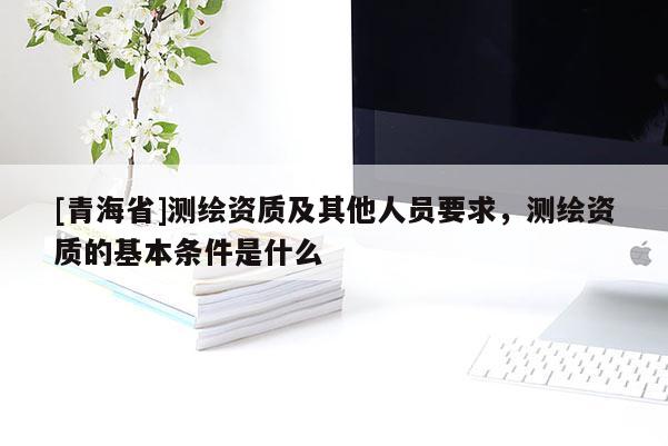 [青海省]测绘资质及其他人员要求，测绘资质的基本条件是什么