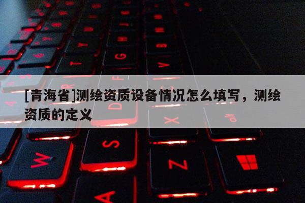 [青海省]测绘资质设备情况怎么填写，测绘资质的定义