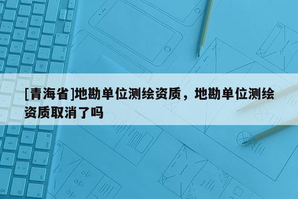 [青海省]地勘单位测绘资质，地勘单位测绘资质取消了吗