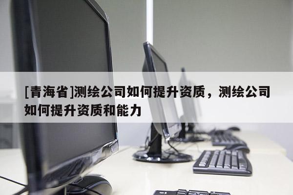 [青海省]测绘公司如何提升资质，测绘公司如何提升资质和能力