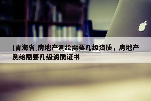 [青海省]房地产测绘需要几级资质，房地产测绘需要几级资质证书