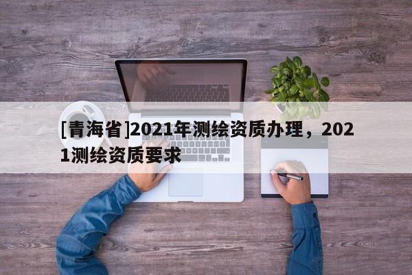 [青海省]2021年测绘资质办理，2021测绘资质要求