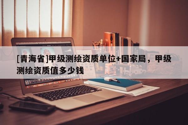 [青海省]甲级测绘资质单位+国家局，甲级测绘资质值多少钱
