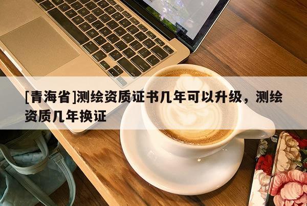 [青海省]测绘资质证书几年可以升级，测绘资质几年换证