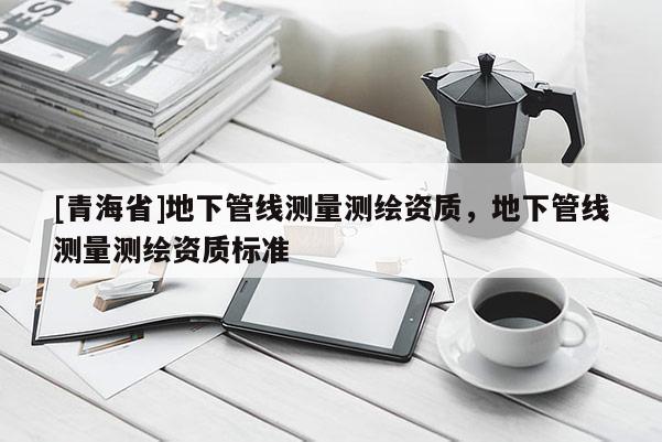 [青海省]地下管线测量测绘资质，地下管线测量测绘资质标准