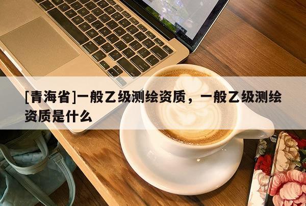 [青海省]一般乙级测绘资质，一般乙级测绘资质是什么