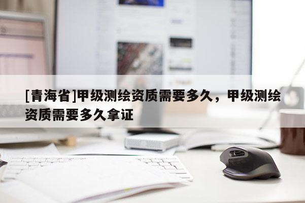 [青海省]甲级测绘资质需要多久，甲级测绘资质需要多久拿证
