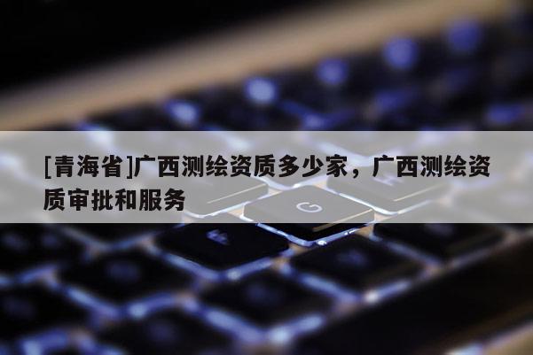 [青海省]广西测绘资质多少家，广西测绘资质审批和服务