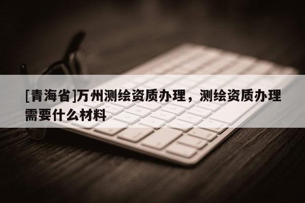 [青海省]万州测绘资质办理，测绘资质办理需要什么材料