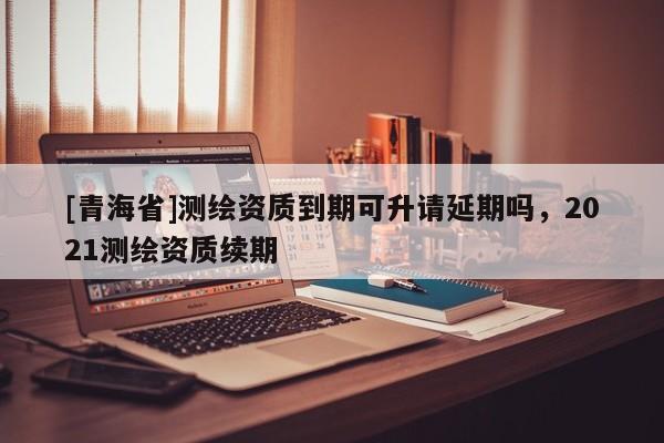 [青海省]测绘资质到期可升请延期吗，2021测绘资质续期