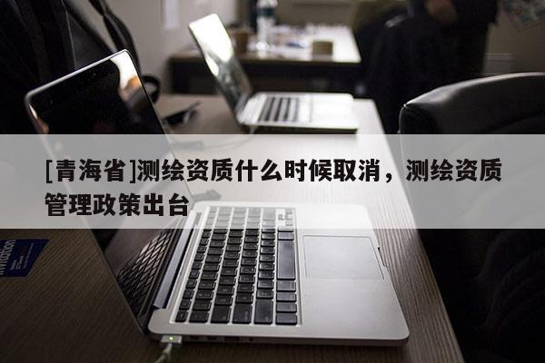 [青海省]测绘资质什么时候取消，测绘资质管理政策出台