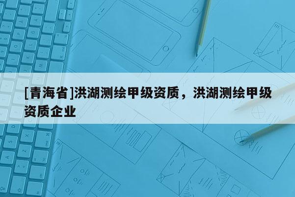[青海省]洪湖测绘甲级资质，洪湖测绘甲级资质企业