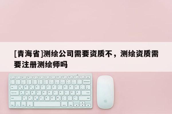 [青海省]测绘公司需要资质不，测绘资质需要注册测绘师吗