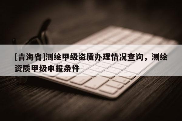 [青海省]测绘甲级资质办理情况查询，测绘资质甲级申报条件
