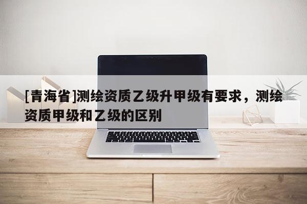 [青海省]测绘资质乙级升甲级有要求，测绘资质甲级和乙级的区别