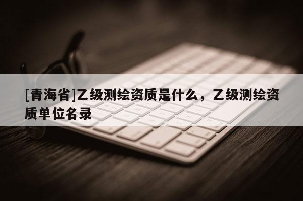 [青海省]乙级测绘资质是什么，乙级测绘资质单位名录