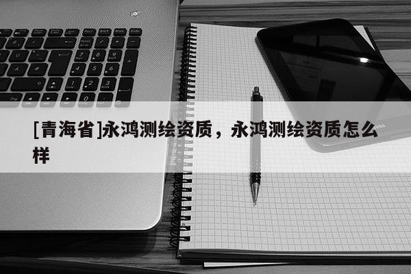 [青海省]永鸿测绘资质，永鸿测绘资质怎么样