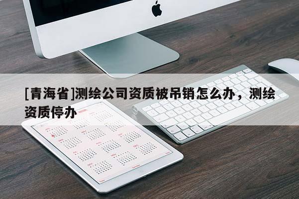 [青海省]测绘公司资质被吊销怎么办，测绘资质停办