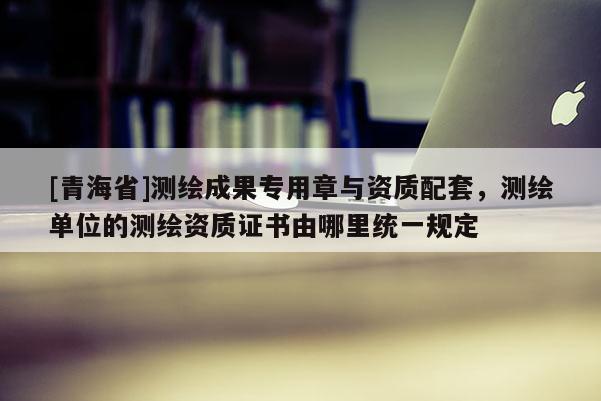 [青海省]测绘成果专用章与资质配套，测绘单位的测绘资质证书由哪里统一规定