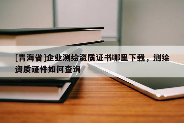[青海省]企业测绘资质证书哪里下载，测绘资质证件如何查询