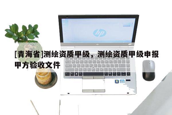 [青海省]测绘资质甲级，测绘资质甲级申报甲方验收文件