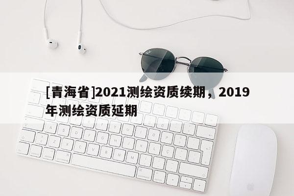 [青海省]2021测绘资质续期，2019年测绘资质延期