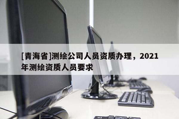 [青海省]测绘公司人员资质办理，2021年测绘资质人员要求