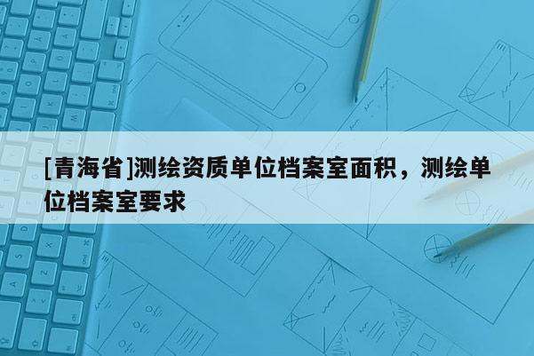 [青海省]测绘资质单位档案室面积，测绘单位档案室要求