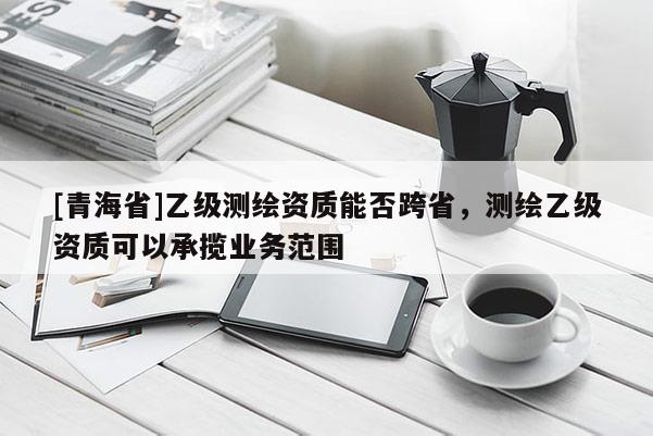 [青海省]乙级测绘资质能否跨省，测绘乙级资质可以承揽业务范围