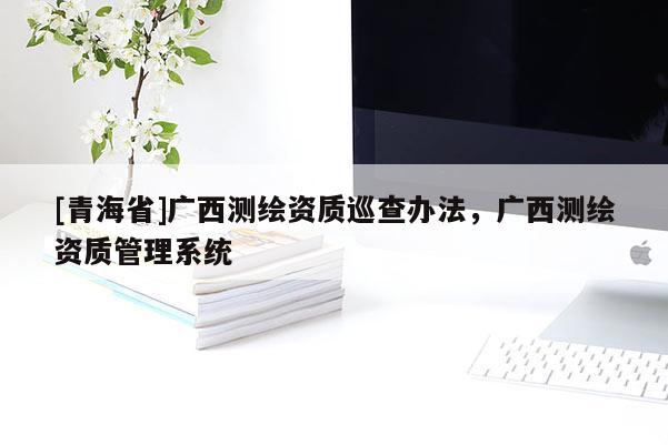 [青海省]广西测绘资质巡查办法，广西测绘资质管理系统