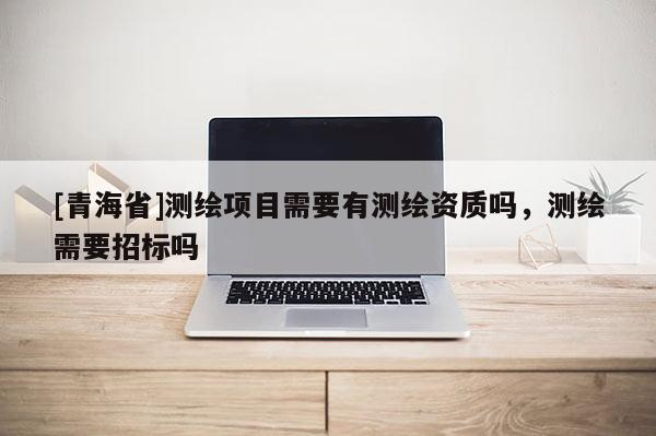 [青海省]测绘项目需要有测绘资质吗，测绘需要招标吗
