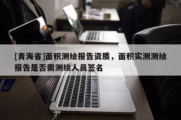 [青海省]面积测绘报告资质，面积实测测绘报告是否需测绘人员签名