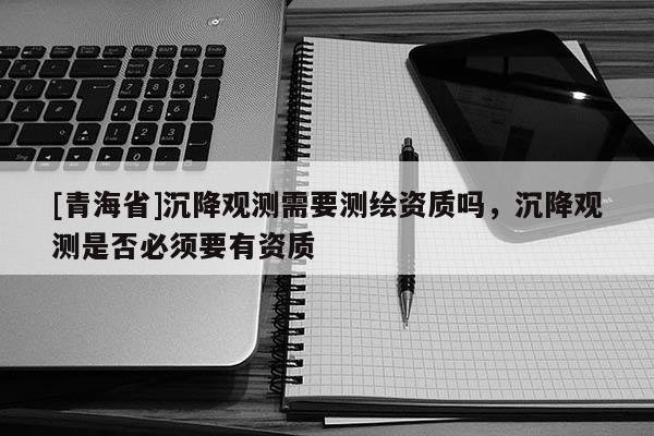 [青海省]沉降观测需要测绘资质吗，沉降观测是否必须要有资质