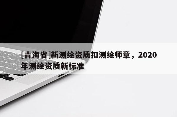 [青海省]新测绘资质扣测绘师章，2020年测绘资质新标准