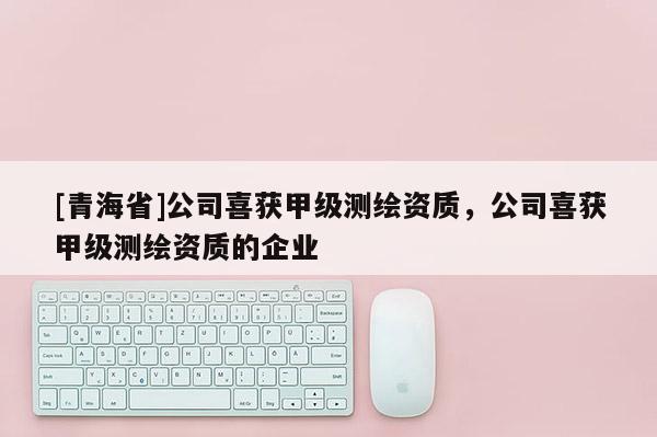 [青海省]公司喜获甲级测绘资质，公司喜获甲级测绘资质的企业