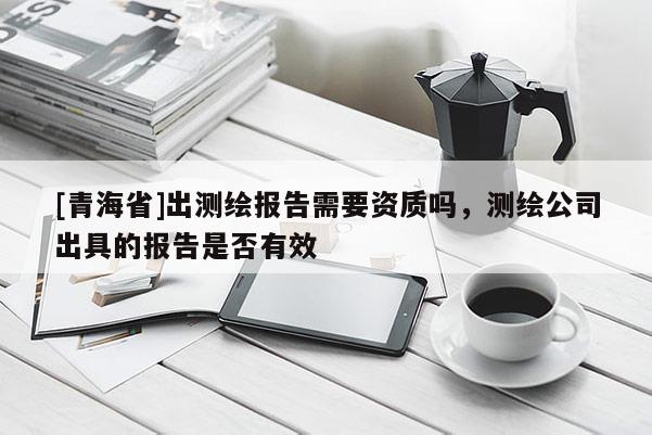 [青海省]出测绘报告需要资质吗，测绘公司出具的报告是否有效