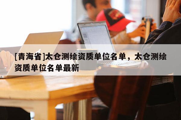 [青海省]太仓测绘资质单位名单，太仓测绘资质单位名单最新