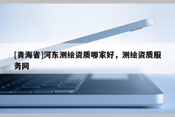 [青海省]河东测绘资质哪家好，测绘资质服务网