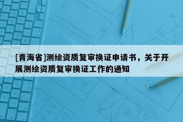 [青海省]测绘资质复审换证申请书，关于开展测绘资质复审换证工作的通知