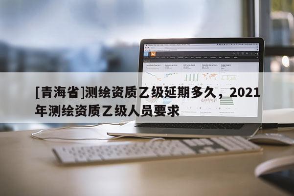 [青海省]测绘资质乙级延期多久，2021年测绘资质乙级人员要求
