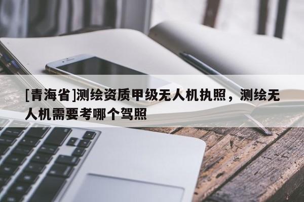 [青海省]测绘资质甲级无人机执照，测绘无人机需要考哪个驾照
